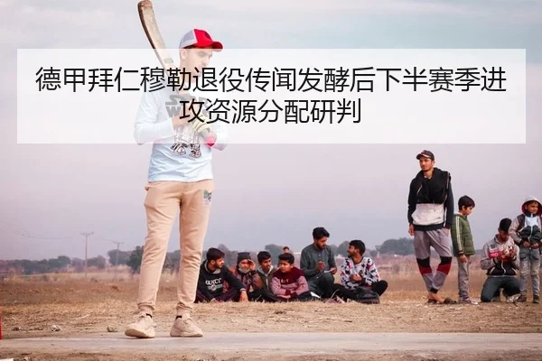 德甲拜仁穆勒退役传闻发酵后下半赛季进攻资源分配研判