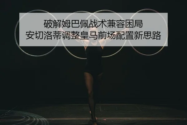 破解姆巴佩战术兼容困局 安切洛蒂调整皇马前场配置新思路