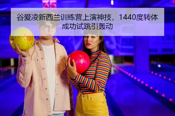 谷爱凌新西兰训练营上演神技，1440度转体成功试跳引轰动